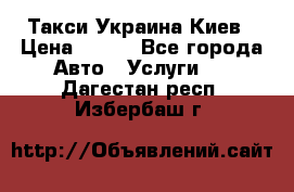 Такси Украина Киев › Цена ­ 100 - Все города Авто » Услуги   . Дагестан респ.,Избербаш г.
